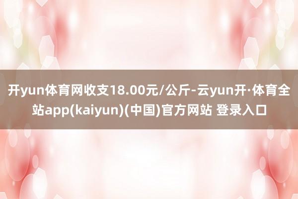 开yun体育网收支18.00元/公斤-云yun开·体育全站app(kaiyun)(中国)官方网站 登录入口