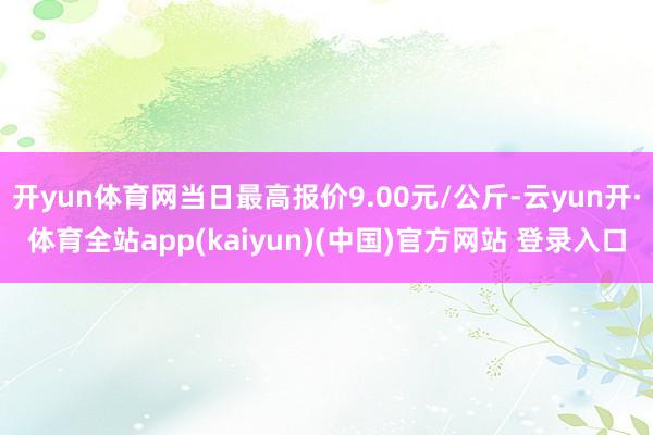 开yun体育网当日最高报价9.00元/公斤-云yun开·体育全站app(kaiyun)(中国)官方网站 登录入口