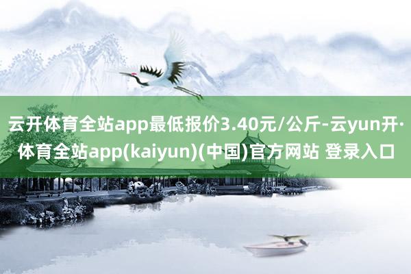 云开体育全站app最低报价3.40元/公斤-云yun开·体育全站app(kaiyun)(中国)官方网站 登录入口