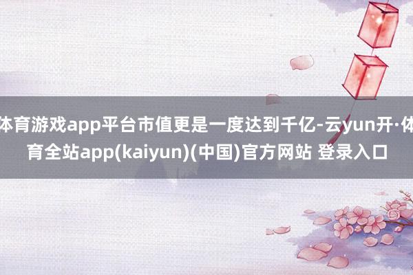 体育游戏app平台市值更是一度达到千亿-云yun开·体育全站app(kaiyun)(中国)官方网站 登录入口