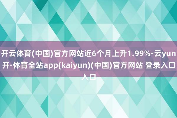 开云体育(中国)官方网站近6个月上升1.99%-云yun开·体育全站app(kaiyun)(中国)官方网站 登录入口