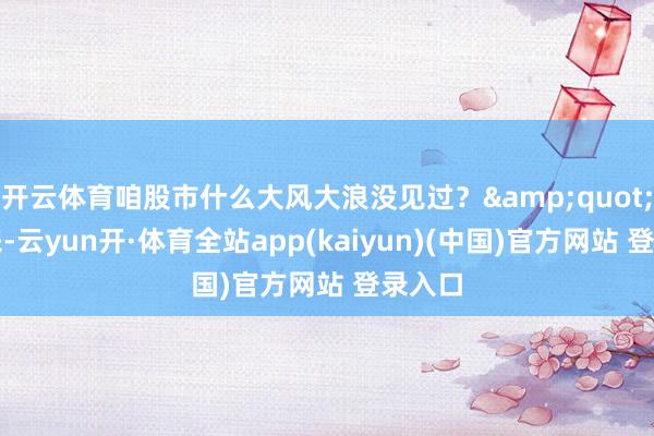 开云体育咱股市什么大风大浪没见过？&quot;提及来-云yun开·体育全站app(kaiyun)(中国)官方网站 登录入口