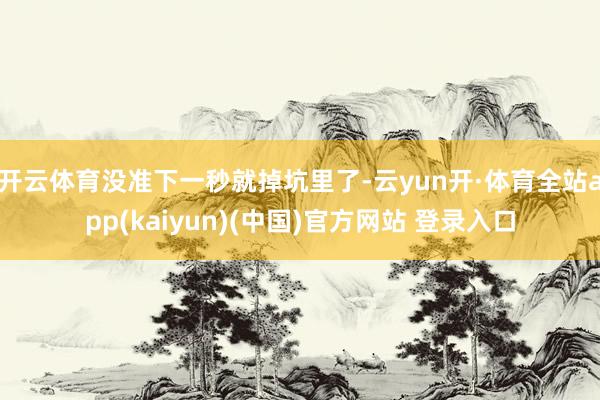 开云体育没准下一秒就掉坑里了-云yun开·体育全站app(kaiyun)(中国)官方网站 登录入口