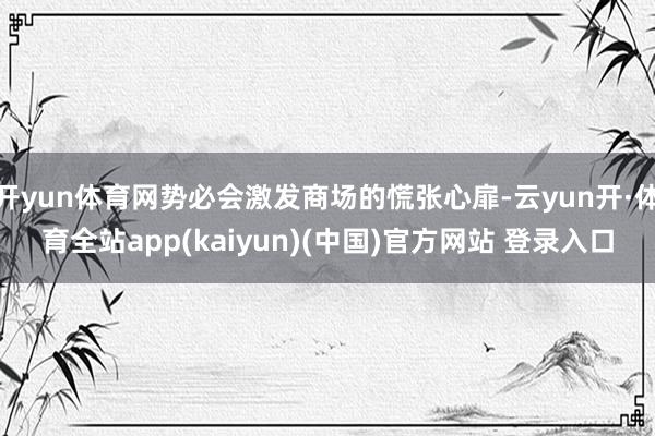 开yun体育网势必会激发商场的慌张心扉-云yun开·体育全站app(kaiyun)(中国)官方网站 登录入口