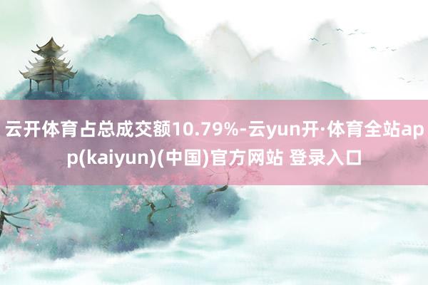 云开体育占总成交额10.79%-云yun开·体育全站app(kaiyun)(中国)官方网站 登录入口