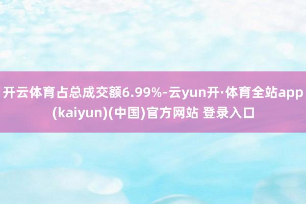 开云体育占总成交额6.99%-云yun开·体育全站app(kaiyun)(中国)官方网站 登录入口