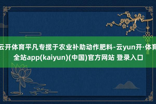 云开体育平凡专揽于农业补助动作肥料-云yun开·体育全站app(kaiyun)(中国)官方网站 登录入口