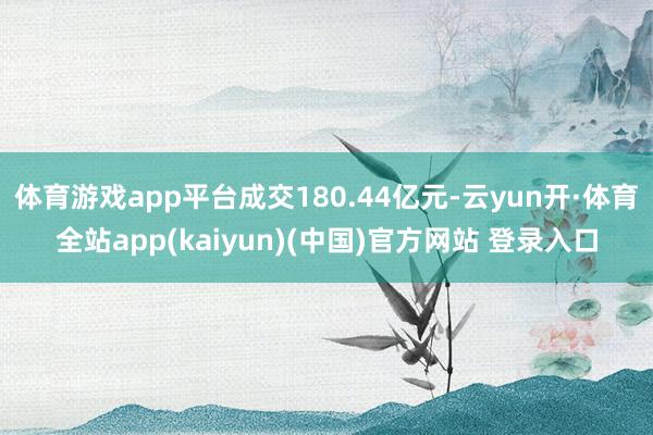 体育游戏app平台成交180.44亿元-云yun开·体育全站app(kaiyun)(中国)官方网站 登录入口