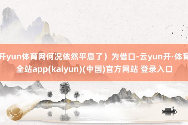 开yun体育网何况依然平息了）为借口-云yun开·体育全站app(kaiyun)(中国)官方网站 登录入口