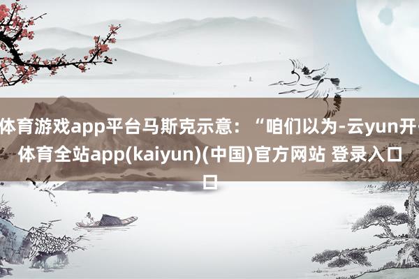 体育游戏app平台马斯克示意：“咱们以为-云yun开·体育全站app(kaiyun)(中国)官方网站 登录入口