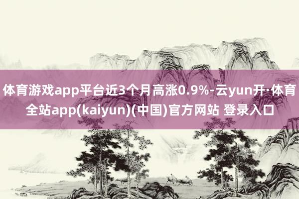 体育游戏app平台近3个月高涨0.9%-云yun开·体育全站app(kaiyun)(中国)官方网站 登录入口