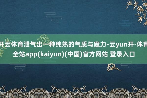 开云体育泄气出一种纯熟的气质与魔力-云yun开·体育全站app(kaiyun)(中国)官方网站 登录入口