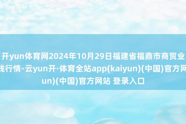 开yun体育网2024年10月29日福建省福鼎市商贸业干事中心价钱行情-云yun开·体育全站app(kaiyun)(中国)官方网站 登录入口