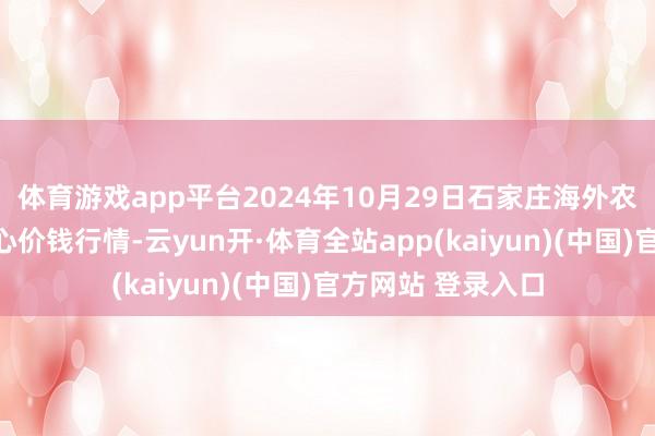 体育游戏app平台2024年10月29日石家庄海外农居品批发交游中心价钱行情-云yun开·体育全站app(kaiyun)(中国)官方网站 登录入口