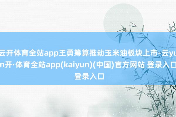 云开体育全站app王勇筹算推动玉米油板块上市-云yun开·体育全站app(kaiyun)(中国)官方网站 登录入口