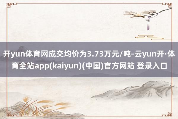 开yun体育网成交均价为3.73万元/吨-云yun开·体育全站app(kaiyun)(中国)官方网站 登录入口