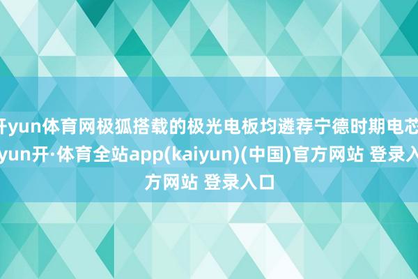 开yun体育网极狐搭载的极光电板均遴荐宁德时期电芯-云yun开·体育全站app(kaiyun)(中国)官方网站 登录入口