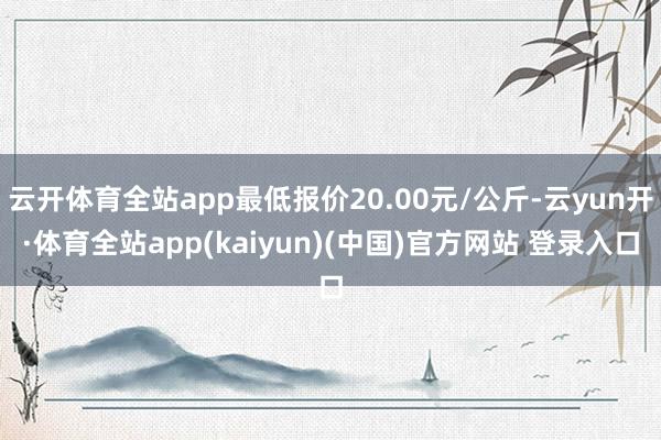 云开体育全站app最低报价20.00元/公斤-云yun开·体育全站app(kaiyun)(中国)官方网站 登录入口