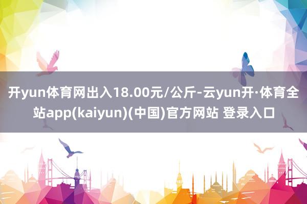 开yun体育网出入18.00元/公斤-云yun开·体育全站app(kaiyun)(中国)官方网站 登录入口