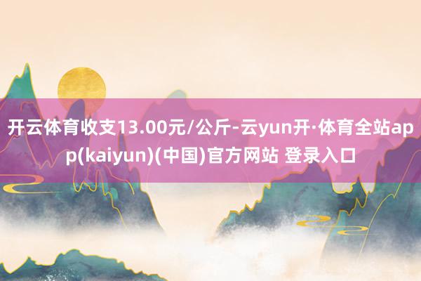 开云体育收支13.00元/公斤-云yun开·体育全站app(kaiyun)(中国)官方网站 登录入口