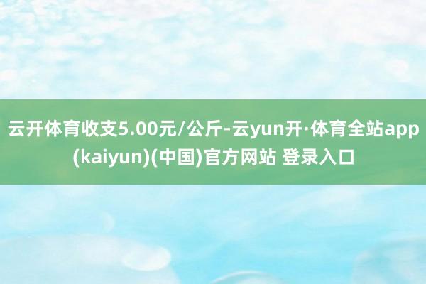 云开体育收支5.00元/公斤-云yun开·体育全站app(kaiyun)(中国)官方网站 登录入口