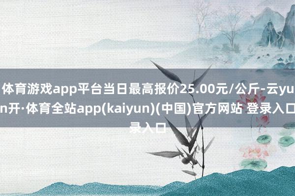 体育游戏app平台当日最高报价25.00元/公斤-云yun开·体育全站app(kaiyun)(中国)官方网站 登录入口