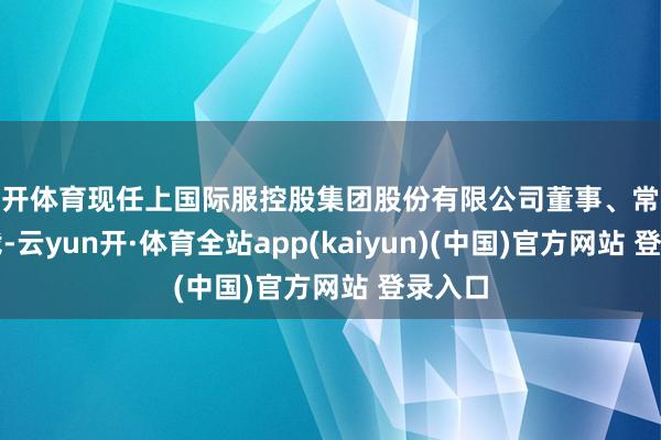 云开体育现任上国际服控股集团股份有限公司董事、常务副总裁-云yun开·体育全站app(kaiyun)(中国)官方网站 登录入口