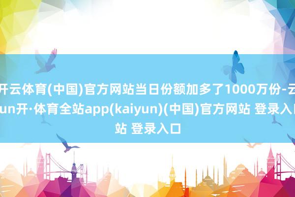 开云体育(中国)官方网站当日份额加多了1000万份-云yun开·体育全站app(kaiyun)(中国)官方网站 登录入口