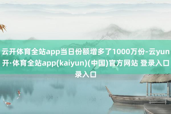 云开体育全站app当日份额增多了1000万份-云yun开·体育全站app(kaiyun)(中国)官方网站 登录入口