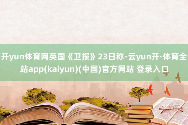 开yun体育网英国《卫报》23日称-云yun开·体育全站app(kaiyun)(中国)官方网站 登录入口