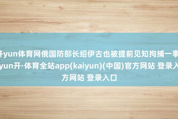 开yun体育网俄国防部长绍伊古也被提前见知拘捕一事-云yun开·体育全站app(kaiyun)(中国)官方网站 登录入口