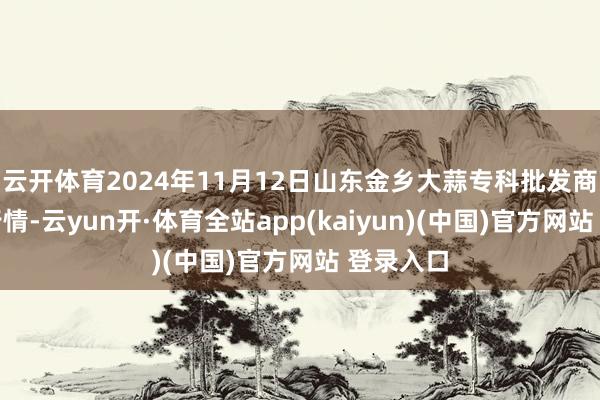 云开体育2024年11月12日山东金乡大蒜专科批发商场价钱行情-云yun开·体育全站app(kaiyun)(中国)官方网站 登录入口