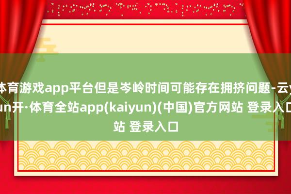 体育游戏app平台但是岑岭时间可能存在拥挤问题-云yun开·体育全站app(kaiyun)(中国)官方网站 登录入口