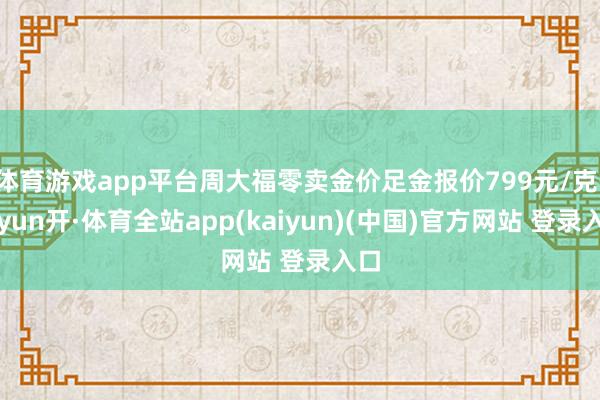 体育游戏app平台周大福零卖金价足金报价799元/克-云yun开·体育全站app(kaiyun)(中国)官方网站 登录入口