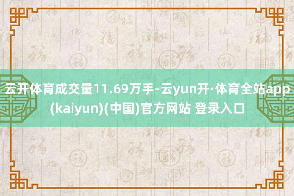 云开体育成交量11.69万手-云yun开·体育全站app(kaiyun)(中国)官方网站 登录入口