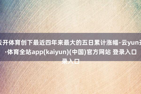 云开体育创下最近四年来最大的五日累计涨幅-云yun开·体育全站app(kaiyun)(中国)官方网站 登录入口