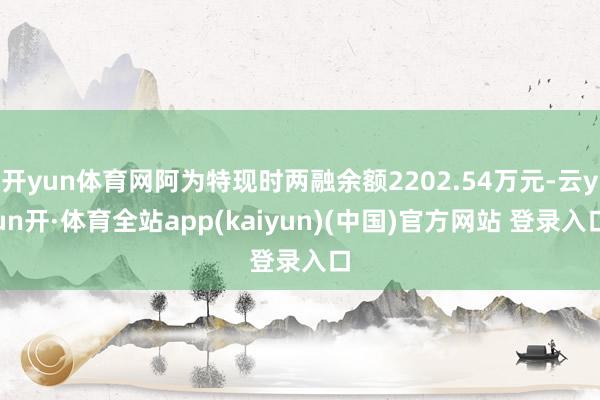 开yun体育网阿为特现时两融余额2202.54万元-云yun开·体育全站app(kaiyun)(中国)官方网站 登录入口