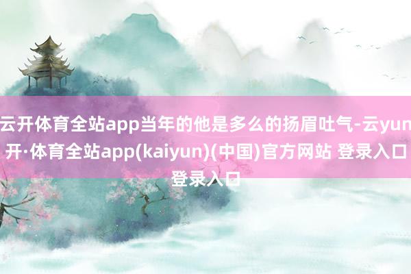 云开体育全站app当年的他是多么的扬眉吐气-云yun开·体育全站app(kaiyun)(中国)官方网站 登录入口