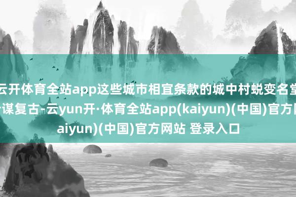 云开体育全站app这些城市相宜条款的城中村蜕变名堂均不错赢得计谋复古-云yun开·体育全站app(kaiyun)(中国)官方网站 登录入口