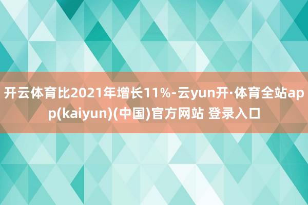 开云体育比2021年增长11%-云yun开·体育全站app(kaiyun)(中国)官方网站 登录入口