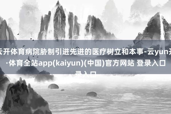 云开体育病院胁制引进先进的医疗树立和本事-云yun开·体育全站app(kaiyun)(中国)官方网站 登录入口