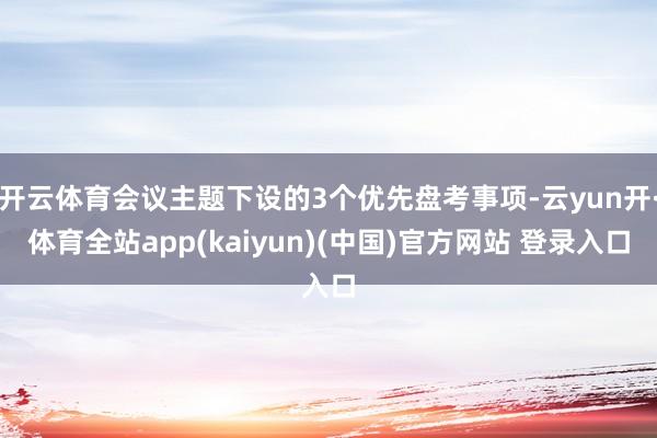 开云体育会议主题下设的3个优先盘考事项-云yun开·体育全站app(kaiyun)(中国)官方网站 登录入口