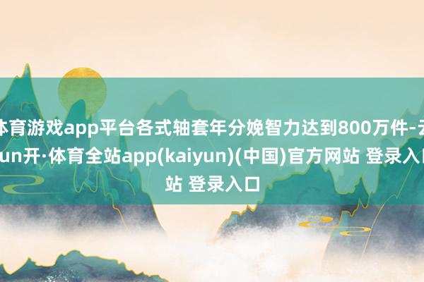 体育游戏app平台各式轴套年分娩智力达到800万件-云yun开·体育全站app(kaiyun)(中国)官方网站 登录入口