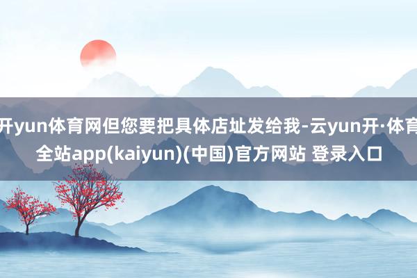 开yun体育网但您要把具体店址发给我-云yun开·体育全站app(kaiyun)(中国)官方网站 登录入口