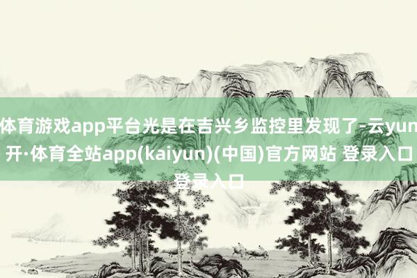 体育游戏app平台光是在吉兴乡监控里发现了-云yun开·体育全站app(kaiyun)(中国)官方网站 登录入口