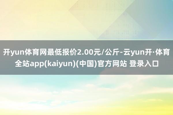 开yun体育网最低报价2.00元/公斤-云yun开·体育全站app(kaiyun)(中国)官方网站 登录入口