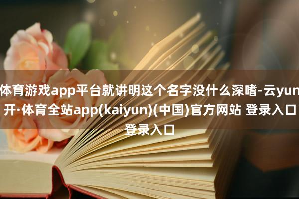 体育游戏app平台就讲明这个名字没什么深嗜-云yun开·体育全站app(kaiyun)(中国)官方网站 登录入口