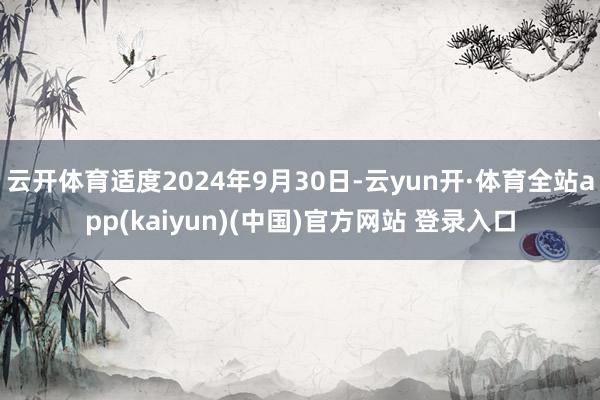 云开体育适度2024年9月30日-云yun开·体育全站app(kaiyun)(中国)官方网站 登录入口