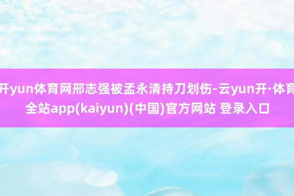 开yun体育网邢志强被孟永清持刀划伤-云yun开·体育全站app(kaiyun)(中国)官方网站 登录入口