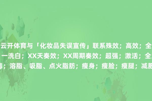 云开体育与「化妆品失误宣传」联系殊效；高效；全效；强效；速效；速白；一洗白；XX天奏效；XX周期奏效；超强；激活；全主义；全面；安全；无毒；溶脂、吸脂、点火脂肪；瘦身；瘦脸；瘦腿；减肥；延年益寿；提升（保护）纪念力； 发布于：重庆市-云yun开·体育全站app(kaiyun)(中国)官方网站 登录入口